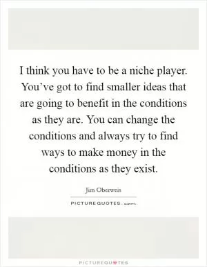 I think you have to be a niche player. You’ve got to find smaller ideas that are going to benefit in the conditions as they are. You can change the conditions and always try to find ways to make money in the conditions as they exist Picture Quote #1