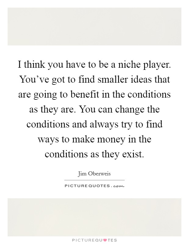 I think you have to be a niche player. You've got to find smaller ideas that are going to benefit in the conditions as they are. You can change the conditions and always try to find ways to make money in the conditions as they exist. Picture Quote #1
