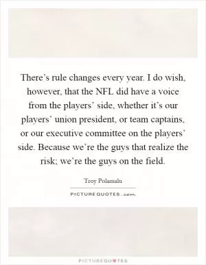 There’s rule changes every year. I do wish, however, that the NFL did have a voice from the players’ side, whether it’s our players’ union president, or team captains, or our executive committee on the players’ side. Because we’re the guys that realize the risk; we’re the guys on the field Picture Quote #1