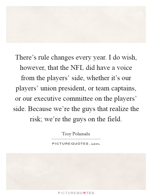 There's rule changes every year. I do wish, however, that the NFL did have a voice from the players' side, whether it's our players' union president, or team captains, or our executive committee on the players' side. Because we're the guys that realize the risk; we're the guys on the field. Picture Quote #1