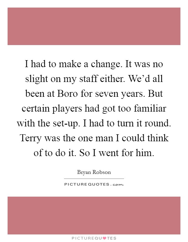 I had to make a change. It was no slight on my staff either. We'd all been at Boro for seven years. But certain players had got too familiar with the set-up. I had to turn it round. Terry was the one man I could think of to do it. So I went for him. Picture Quote #1