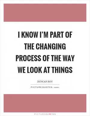 I know I’m part of the changing process of the way we look at things Picture Quote #1