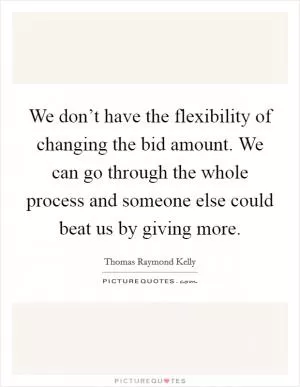 We don’t have the flexibility of changing the bid amount. We can go through the whole process and someone else could beat us by giving more Picture Quote #1