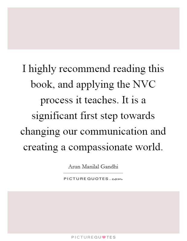 I highly recommend reading this book, and applying the NVC process it teaches. It is a significant first step towards changing our communication and creating a compassionate world. Picture Quote #1