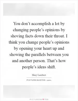 You don’t accomplish a lot by changing people’s opinions by shoving facts down their throat. I think you change people’s opinions by opening your heart up and showing the parallels between you and another person. That’s how people’s ideas shift Picture Quote #1