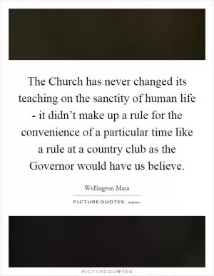 The Church has never changed its teaching on the sanctity of human life - it didn’t make up a rule for the convenience of a particular time like a rule at a country club as the Governor would have us believe Picture Quote #1
