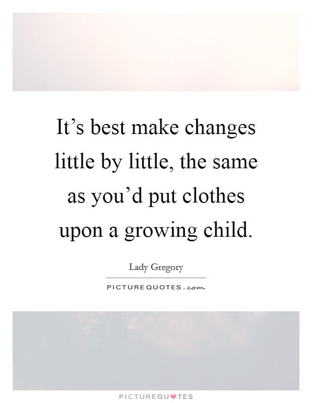 It's best make changes little by little, the same as you'd put clothes upon a growing child. Picture Quote #1