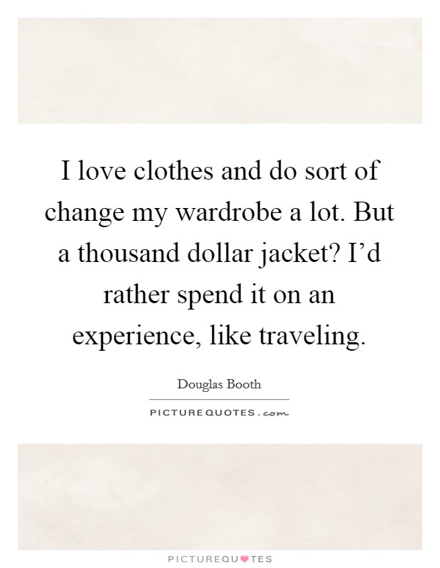 I love clothes and do sort of change my wardrobe a lot. But a thousand dollar jacket? I'd rather spend it on an experience, like traveling. Picture Quote #1