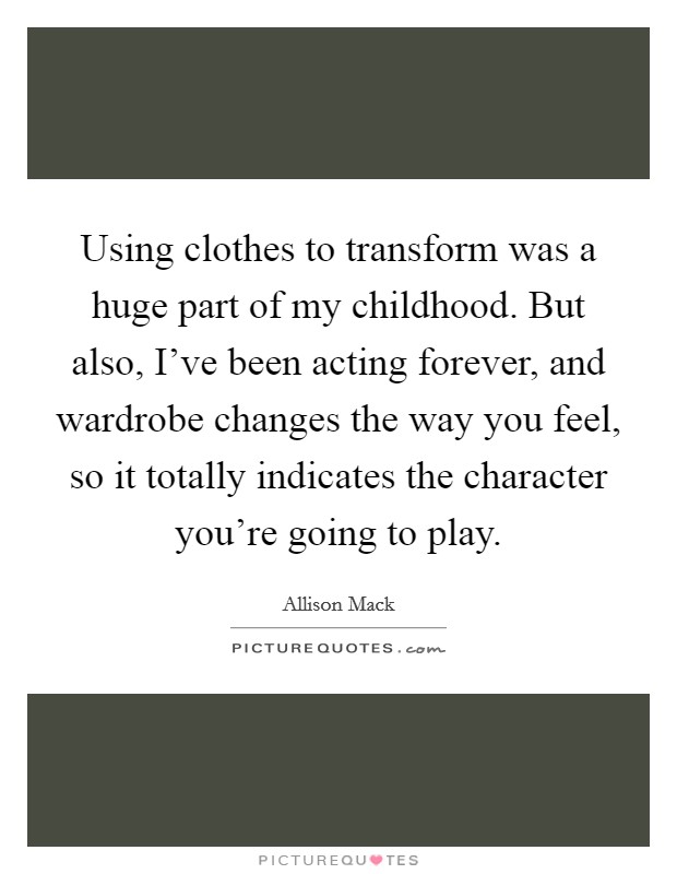 Using clothes to transform was a huge part of my childhood. But also, I've been acting forever, and wardrobe changes the way you feel, so it totally indicates the character you're going to play. Picture Quote #1