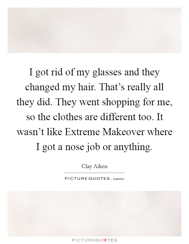 I got rid of my glasses and they changed my hair. That's really all they did. They went shopping for me, so the clothes are different too. It wasn't like Extreme Makeover where I got a nose job or anything. Picture Quote #1