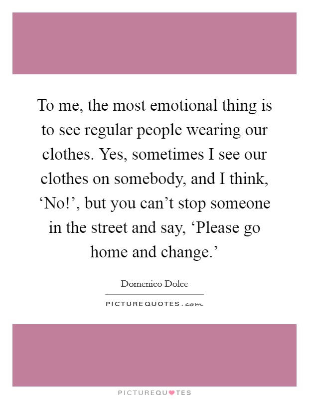 To me, the most emotional thing is to see regular people wearing our clothes. Yes, sometimes I see our clothes on somebody, and I think, ‘No!', but you can't stop someone in the street and say, ‘Please go home and change.' Picture Quote #1