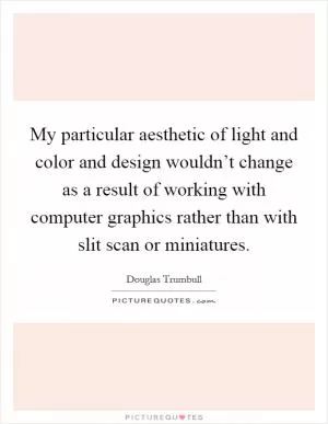 My particular aesthetic of light and color and design wouldn’t change as a result of working with computer graphics rather than with slit scan or miniatures Picture Quote #1
