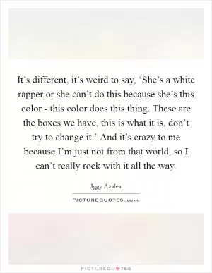 It’s different, it’s weird to say, ‘She’s a white rapper or she can’t do this because she’s this color - this color does this thing. These are the boxes we have, this is what it is, don’t try to change it.’ And it’s crazy to me because I’m just not from that world, so I can’t really rock with it all the way Picture Quote #1