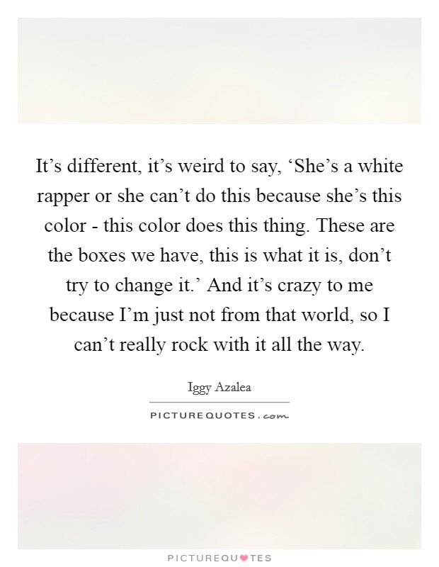 It's different, it's weird to say, ‘She's a white rapper or she can't do this because she's this color - this color does this thing. These are the boxes we have, this is what it is, don't try to change it.' And it's crazy to me because I'm just not from that world, so I can't really rock with it all the way. Picture Quote #1