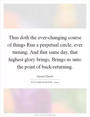 Thus doth the ever-changing course of things Run a perpetual circle, ever turning; And that same day, that highest glory brings, Brings us unto the point of back-returning Picture Quote #1