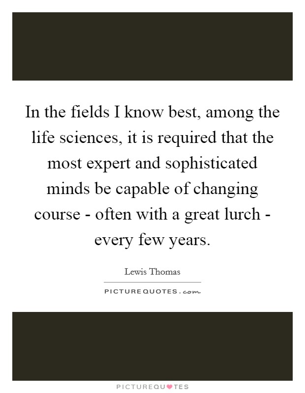 In the fields I know best, among the life sciences, it is required that the most expert and sophisticated minds be capable of changing course - often with a great lurch - every few years. Picture Quote #1