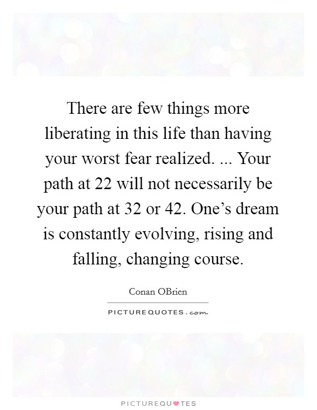 There are few things more liberating in this life than having your worst fear realized. ... Your path at 22 will not necessarily be your path at 32 or 42. One's dream is constantly evolving, rising and falling, changing course. Picture Quote #1