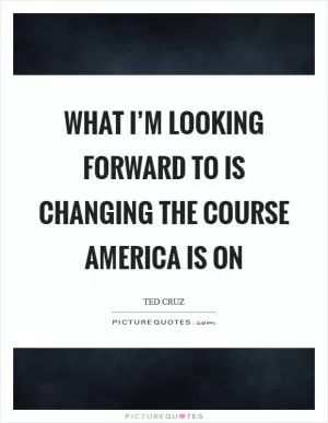 What I’m looking forward to is changing the course America is on Picture Quote #1