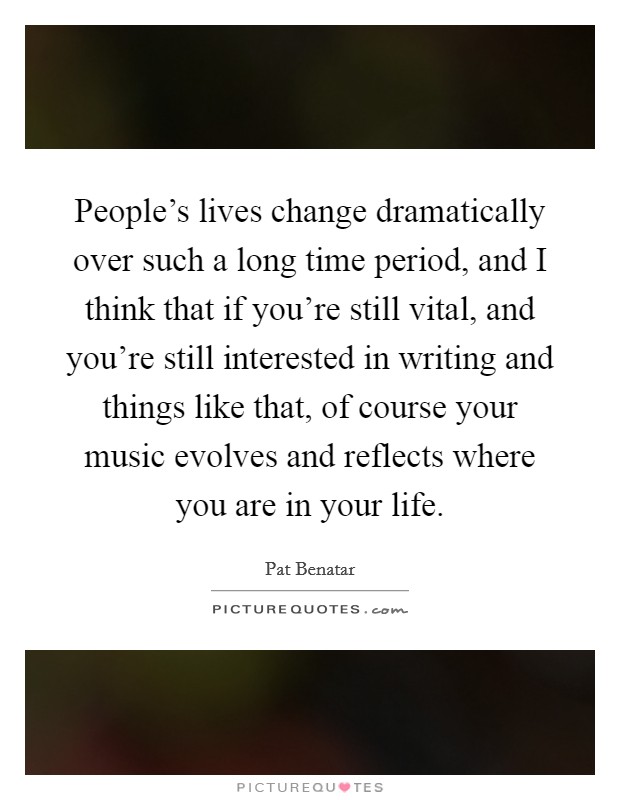 People's lives change dramatically over such a long time period, and I think that if you're still vital, and you're still interested in writing and things like that, of course your music evolves and reflects where you are in your life. Picture Quote #1