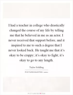 I had a teacher in college who drastically changed the course of my life by telling me that he believed in me as an actor. I never received that support before, and it inspired to me to such a degree that I never looked back. He taught me that it’s okay to be crappy; it’s okay to fight; it’s okay to go to any length Picture Quote #1