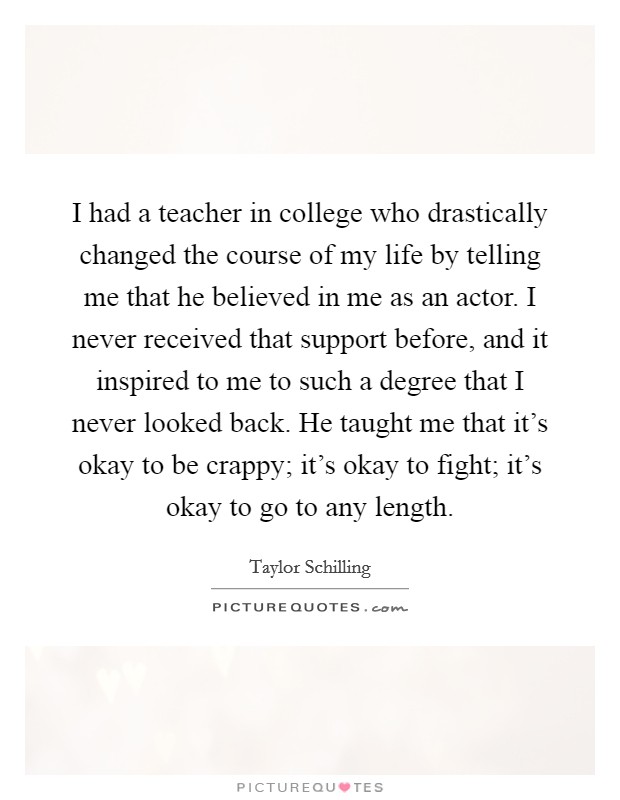 I had a teacher in college who drastically changed the course of my life by telling me that he believed in me as an actor. I never received that support before, and it inspired to me to such a degree that I never looked back. He taught me that it's okay to be crappy; it's okay to fight; it's okay to go to any length. Picture Quote #1