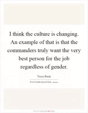I think the culture is changing. An example of that is that the commanders truly want the very best person for the job regardless of gender Picture Quote #1