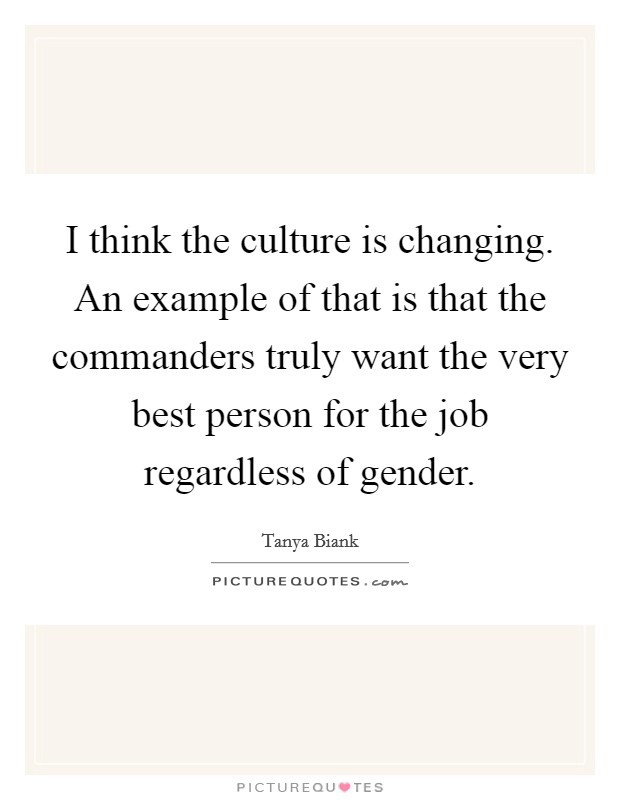I think the culture is changing. An example of that is that the commanders truly want the very best person for the job regardless of gender. Picture Quote #1