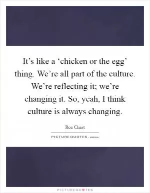 It’s like a ‘chicken or the egg’ thing. We’re all part of the culture. We’re reflecting it; we’re changing it. So, yeah, I think culture is always changing Picture Quote #1