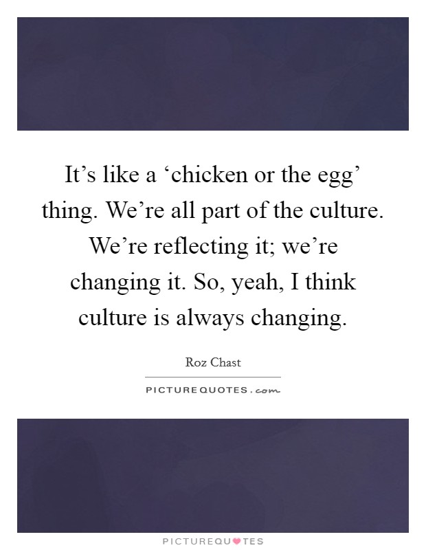 It's like a ‘chicken or the egg' thing. We're all part of the culture. We're reflecting it; we're changing it. So, yeah, I think culture is always changing. Picture Quote #1