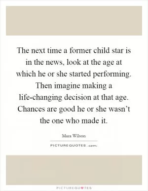 The next time a former child star is in the news, look at the age at which he or she started performing. Then imagine making a life-changing decision at that age. Chances are good he or she wasn’t the one who made it Picture Quote #1