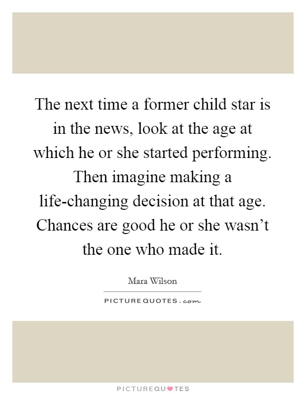 The next time a former child star is in the news, look at the age at which he or she started performing. Then imagine making a life-changing decision at that age. Chances are good he or she wasn't the one who made it. Picture Quote #1