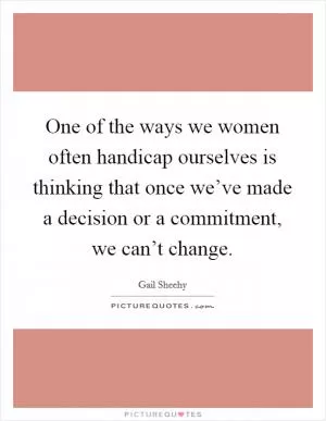 One of the ways we women often handicap ourselves is thinking that once we’ve made a decision or a commitment, we can’t change Picture Quote #1