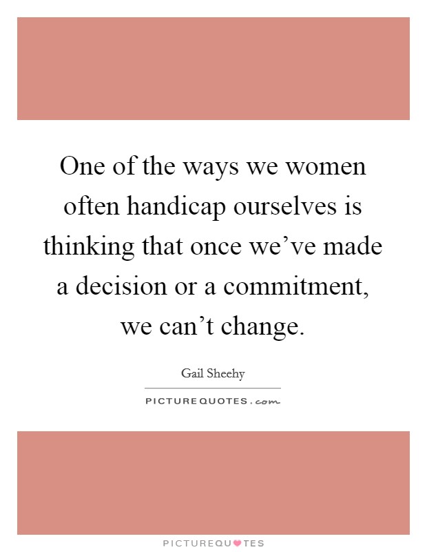 One of the ways we women often handicap ourselves is thinking that once we've made a decision or a commitment, we can't change. Picture Quote #1