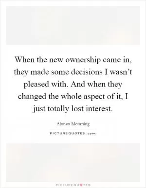 When the new ownership came in, they made some decisions I wasn’t pleased with. And when they changed the whole aspect of it, I just totally lost interest Picture Quote #1