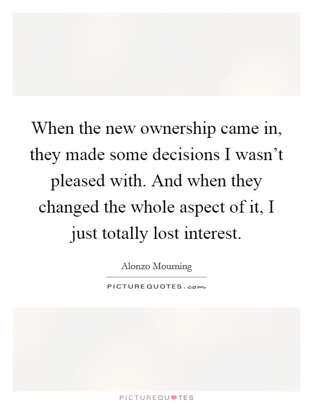 When the new ownership came in, they made some decisions I wasn't pleased with. And when they changed the whole aspect of it, I just totally lost interest. Picture Quote #1