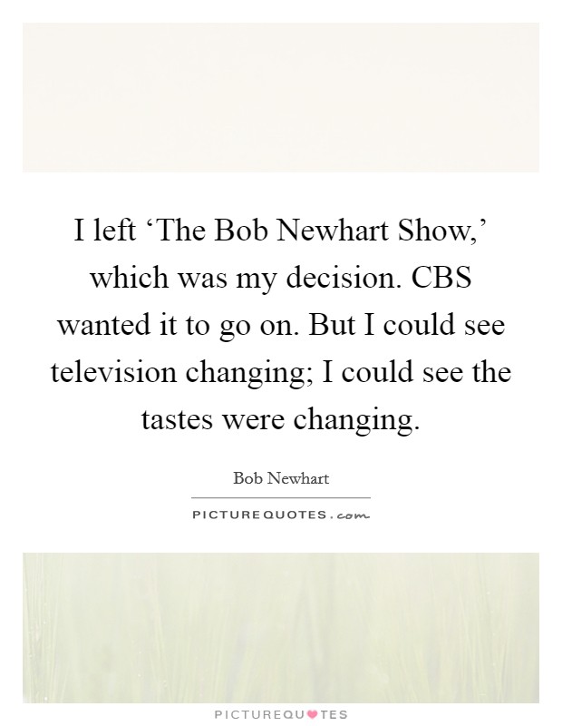 I left ‘The Bob Newhart Show,' which was my decision. CBS wanted it to go on. But I could see television changing; I could see the tastes were changing. Picture Quote #1