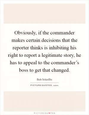 Obviously, if the commander makes certain decisions that the reporter thinks is inhibiting his right to report a legitimate story, he has to appeal to the commander’s boss to get that changed Picture Quote #1
