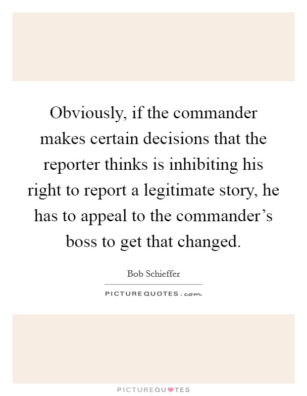 Obviously, if the commander makes certain decisions that the reporter thinks is inhibiting his right to report a legitimate story, he has to appeal to the commander's boss to get that changed. Picture Quote #1