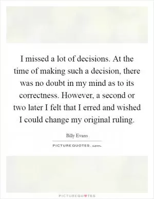 I missed a lot of decisions. At the time of making such a decision, there was no doubt in my mind as to its correctness. However, a second or two later I felt that I erred and wished I could change my original ruling Picture Quote #1