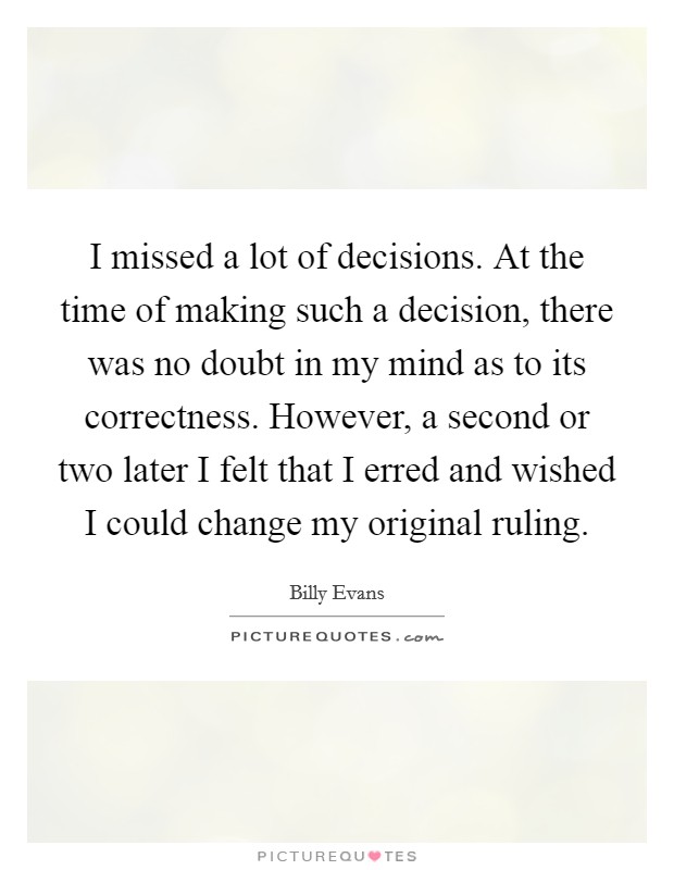 I missed a lot of decisions. At the time of making such a decision, there was no doubt in my mind as to its correctness. However, a second or two later I felt that I erred and wished I could change my original ruling. Picture Quote #1