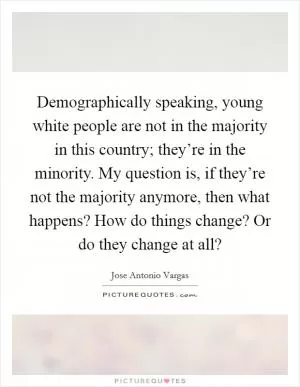 Demographically speaking, young white people are not in the majority in this country; they’re in the minority. My question is, if they’re not the majority anymore, then what happens? How do things change? Or do they change at all? Picture Quote #1