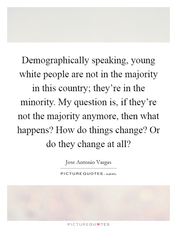 Demographically speaking, young white people are not in the majority in this country; they're in the minority. My question is, if they're not the majority anymore, then what happens? How do things change? Or do they change at all? Picture Quote #1