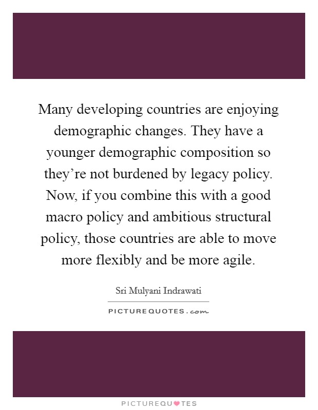 Many developing countries are enjoying demographic changes. They have a younger demographic composition so they're not burdened by legacy policy. Now, if you combine this with a good macro policy and ambitious structural policy, those countries are able to move more flexibly and be more agile. Picture Quote #1