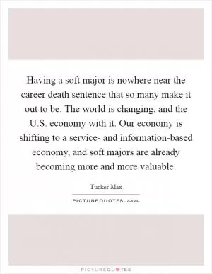 Having a soft major is nowhere near the career death sentence that so many make it out to be. The world is changing, and the U.S. economy with it. Our economy is shifting to a service- and information-based economy, and soft majors are already becoming more and more valuable Picture Quote #1