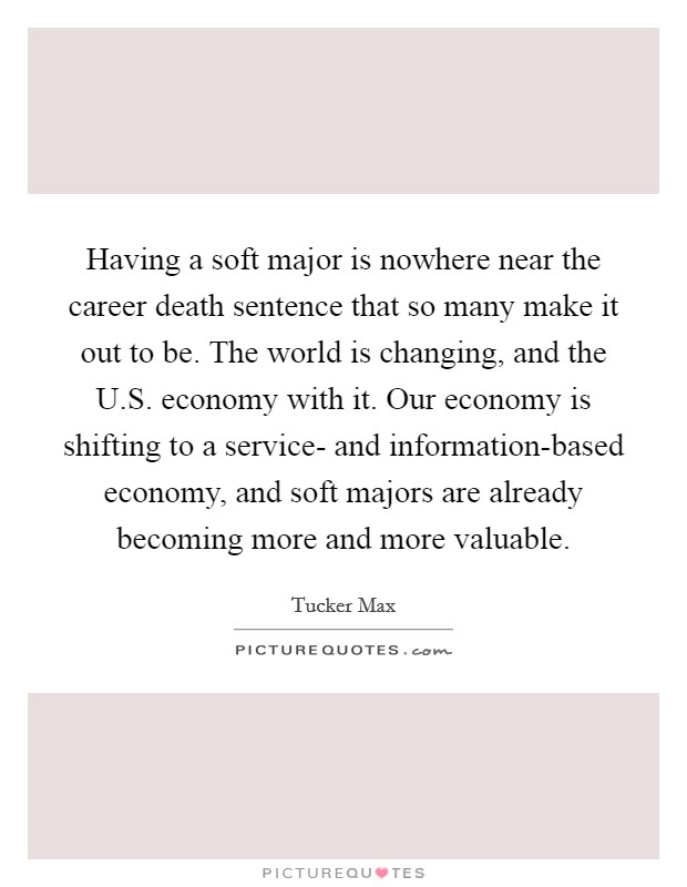 Having a soft major is nowhere near the career death sentence that so many make it out to be. The world is changing, and the U.S. economy with it. Our economy is shifting to a service- and information-based economy, and soft majors are already becoming more and more valuable. Picture Quote #1