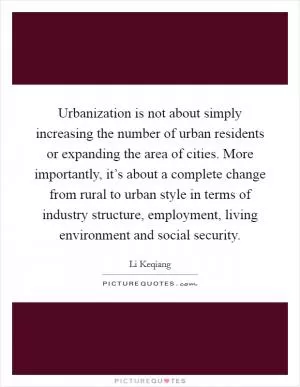 Urbanization is not about simply increasing the number of urban residents or expanding the area of cities. More importantly, it’s about a complete change from rural to urban style in terms of industry structure, employment, living environment and social security Picture Quote #1