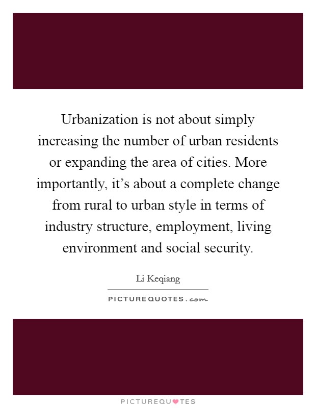 Urbanization is not about simply increasing the number of urban residents or expanding the area of cities. More importantly, it's about a complete change from rural to urban style in terms of industry structure, employment, living environment and social security. Picture Quote #1
