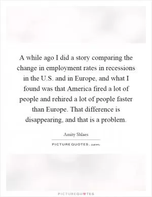 A while ago I did a story comparing the change in employment rates in recessions in the U.S. and in Europe, and what I found was that America fired a lot of people and rehired a lot of people faster than Europe. That difference is disappearing, and that is a problem Picture Quote #1