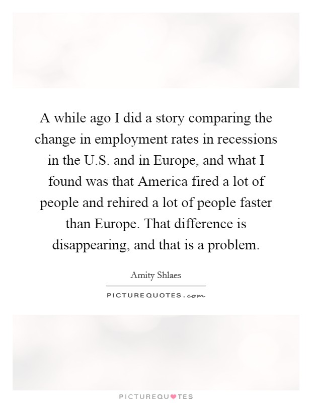 A while ago I did a story comparing the change in employment rates in recessions in the U.S. and in Europe, and what I found was that America fired a lot of people and rehired a lot of people faster than Europe. That difference is disappearing, and that is a problem. Picture Quote #1