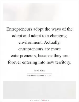 Entrepreneurs adopt the ways of the adept and adapt to a changing environment. Actually, entrepreneurs are more enterpreneurs, because they are forever entering into new territory Picture Quote #1